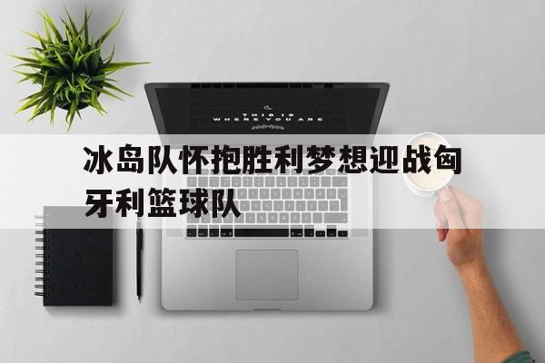 冰岛队怀抱胜利梦想迎战匈牙利篮球队